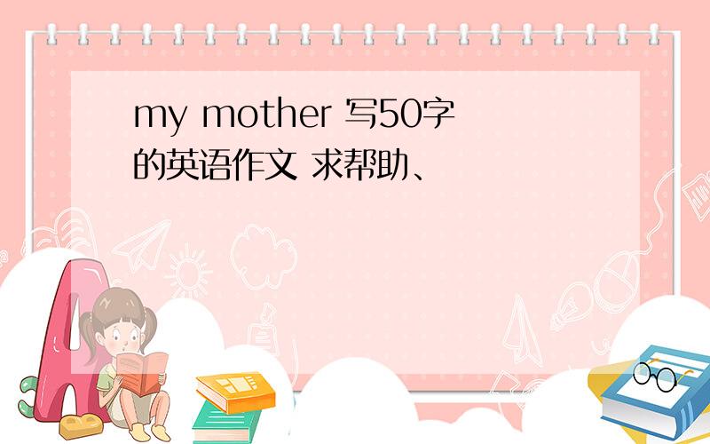 my mother 写50字的英语作文 求帮助、