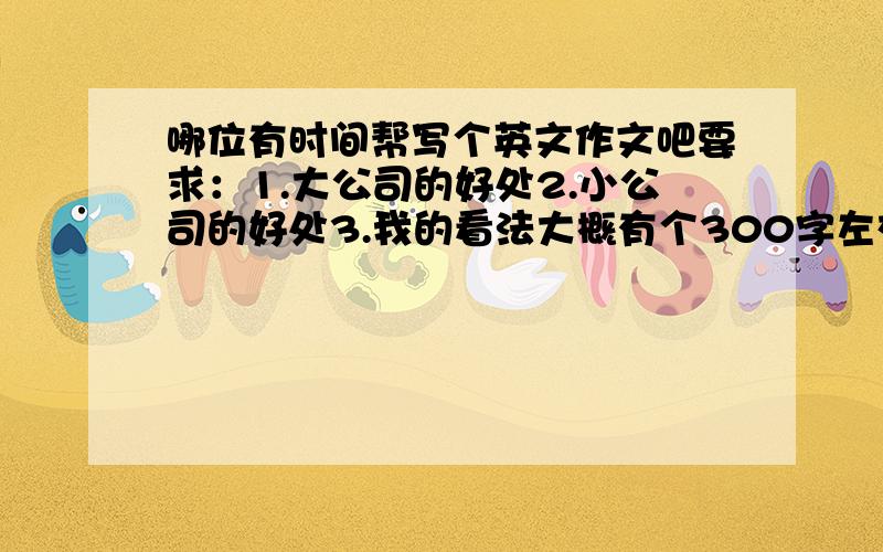 哪位有时间帮写个英文作文吧要求：1.大公司的好处2.小公司的好处3.我的看法大概有个300字左右就够了