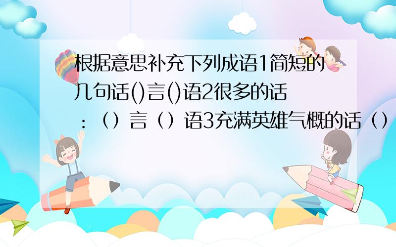 根据意思补充下列成语1简短的几句话()言()语2很多的话：（）言（）语3充满英雄气概的话（）言（）语4含有讽刺的话（）言（）语5态度温和小声说话（）言（）语