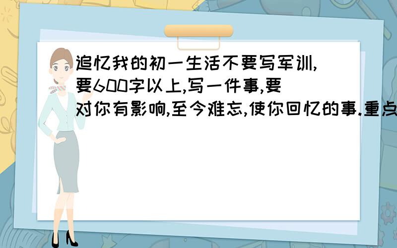 追忆我的初一生活不要写军训,要600字以上,写一件事,要对你有影响,至今难忘,使你回忆的事.重点是影响,事要抓住细节.跪求～写得好加悬赏!在线等