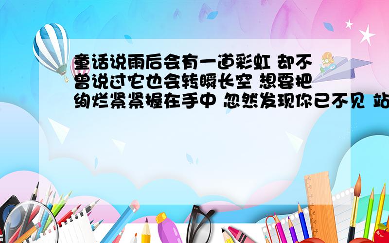 童话说雨后会有一道彩虹 却不曾说过它也会转瞬长空 想要把绚烂紧紧握在手中 忽然发现你已不见 站无尽红尘中 仰望曾有你的苍穹 得到以后转眼又落空 究竟什么是永恒 都无法拥有完整 歌