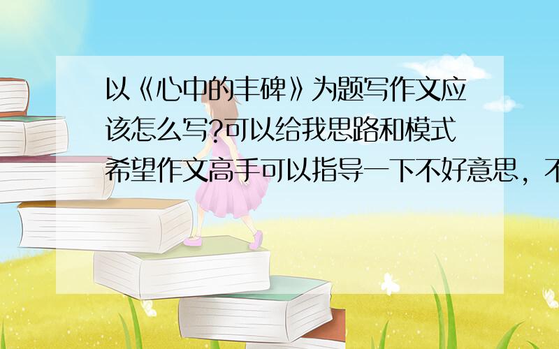 以《心中的丰碑》为题写作文应该怎么写?可以给我思路和模式希望作文高手可以指导一下不好意思，不是写读后感的