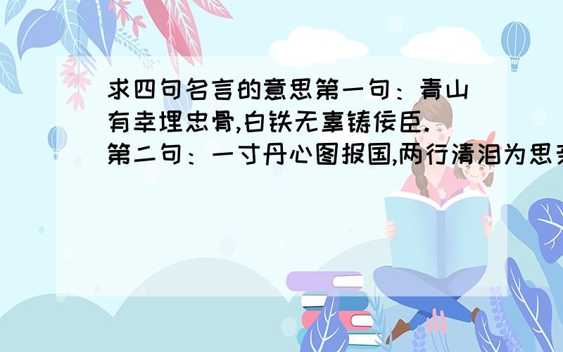 求四句名言的意思第一句：青山有幸埋忠骨,白铁无辜铸佞臣.第二句：一寸丹心图报国,两行清泪为思亲.第三句：江河不洗古今恨,天地能知忠义心.第四句：风声雨声读书声声声入耳,家事国事