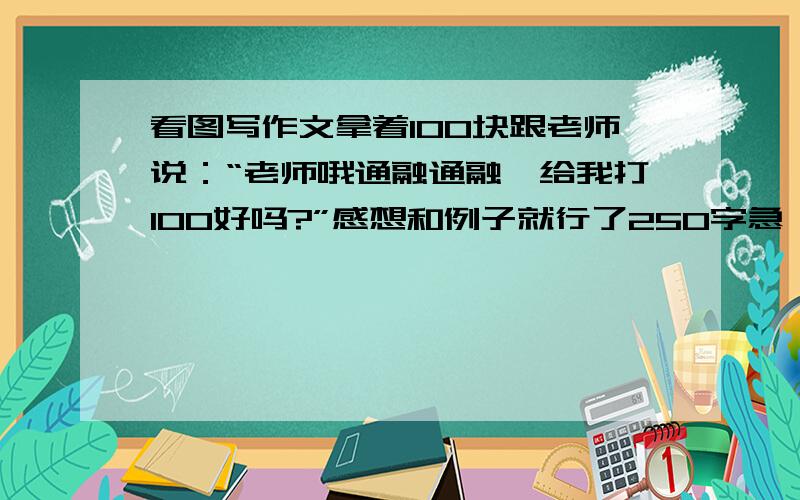 看图写作文拿着100块跟老师说：“老师哦通融通融,给我打100好吗?”感想和例子就行了250字急