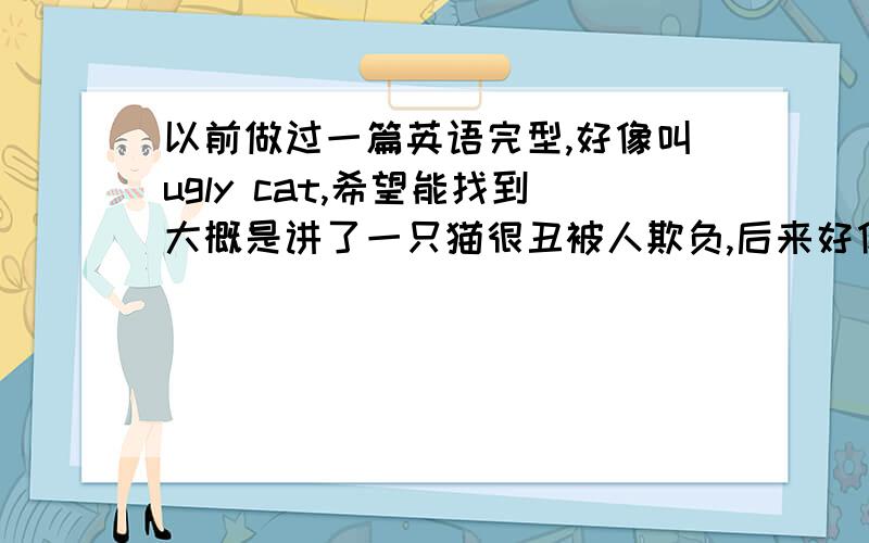 以前做过一篇英语完型,好像叫ugly cat,希望能找到大概是讲了一只猫很丑被人欺负,后来好像死在作者怀里了.