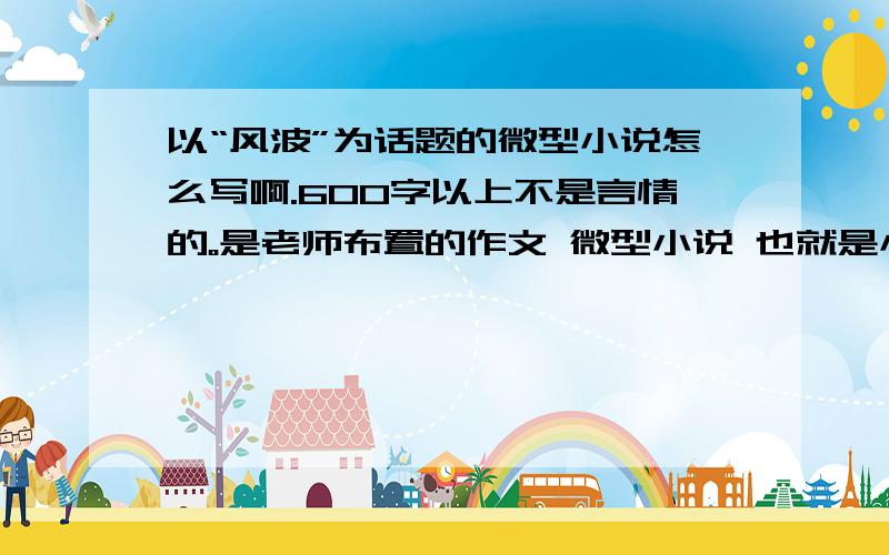 以“风波”为话题的微型小说怎么写啊.600字以上不是言情的。是老师布置的作文 微型小说 也就是小小说。开端高潮结局 可以写周围的事。