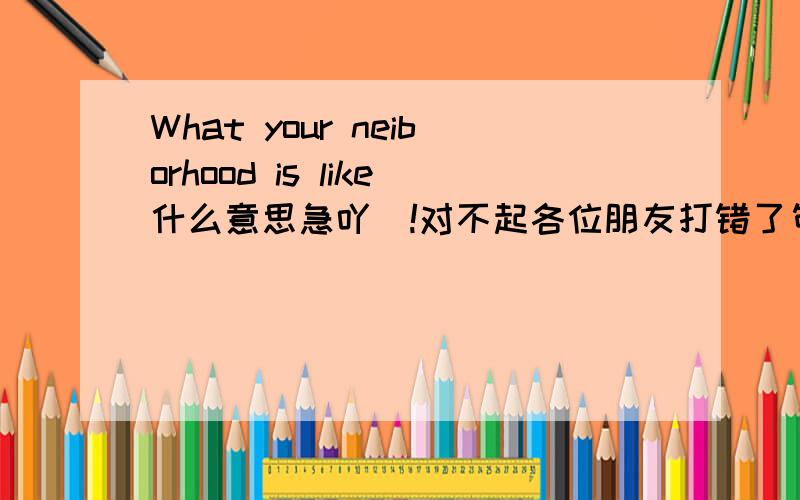 What your neiborhood is like什么意思急吖`!对不起各位朋友打错了句子应该是：What your neighborhood is like.句子是没有错的，是教科书上的只是把疑问句用陈述的形式表达出来真的很感谢大家的帮助可