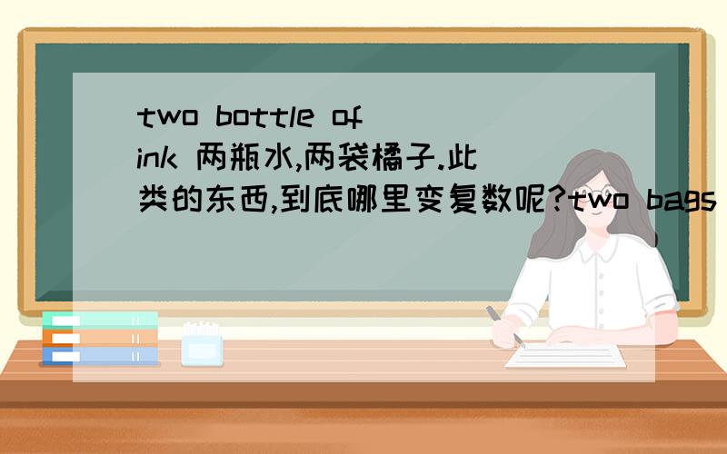 two bottle of ink 两瓶水,两袋橘子.此类的东西,到底哪里变复数呢?two bags of orange 还是 two bag of oranges?