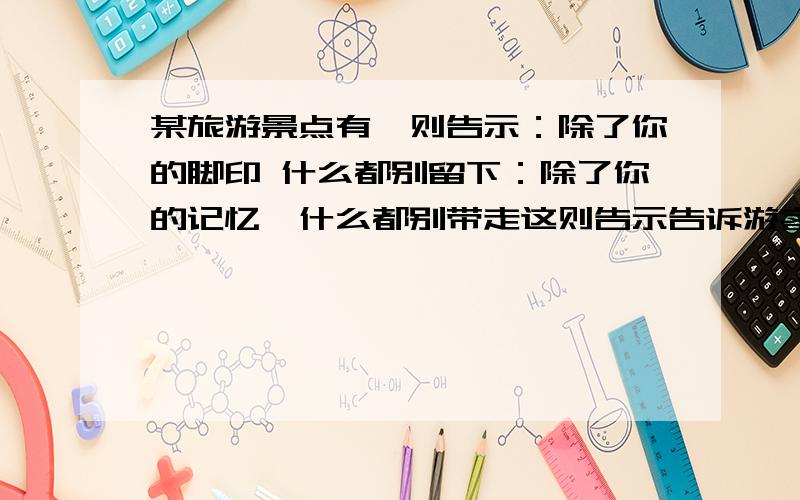 某旅游景点有一则告示：除了你的脚印 什么都别留下：除了你的记忆,什么都别带走这则告示告诉游客的主要意思是什么?它写得好不好?请说说你的想看法