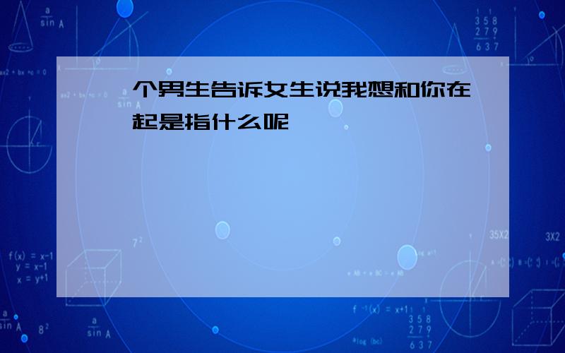 一个男生告诉女生说我想和你在一起是指什么呢