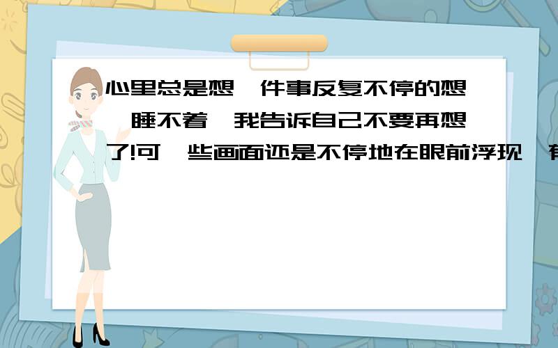 心里总是想一件事反复不停的想、睡不着、我告诉自己不要再想了!可一些画面还是不停地在眼前浮现、郁闷阿、我该怎么办呢?头疼呢