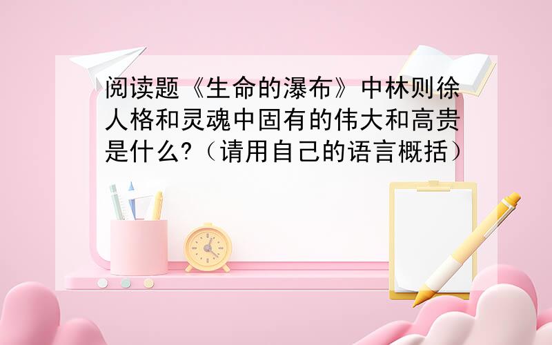 阅读题《生命的瀑布》中林则徐人格和灵魂中固有的伟大和高贵是什么?（请用自己的语言概括）