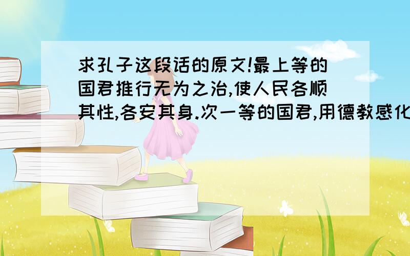 求孔子这段话的原文!最上等的国君推行无为之治,使人民各顺其性,各安其身.次一等的国君,用德教感化人民,用仁义治理人民.第三等国君,用政教治理人民,用刑法威胁人民.第四等国君,用权术