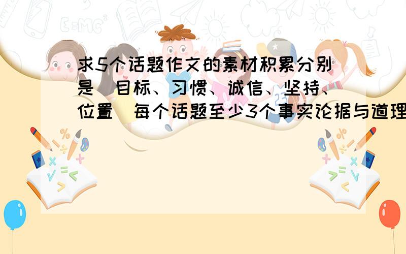 求5个话题作文的素材积累分别是（目标、习惯、诚信、坚持、位置）每个话题至少3个事实论据与道理论据,谢