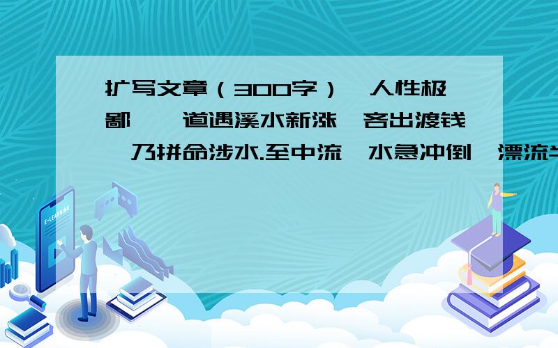 扩写文章（300字）一人性极鄙啬,道遇溪水新涨,吝出渡钱,乃拼命涉水.至中流,水急冲倒,漂流半里许.其子在岸旁觅舟救之.舟子索钱,一钱方往.子只出五分,断价良久不定,其父垂死之际,回头顾其