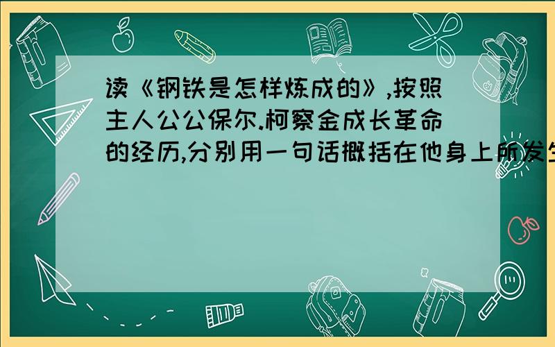 读《钢铁是怎样炼成的》,按照主人公公保尔.柯察金成长革命的经历,分别用一句话概括在他身上所发生的事情