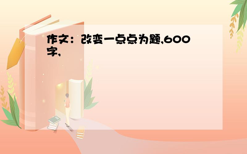 作文：改变一点点为题,600字,