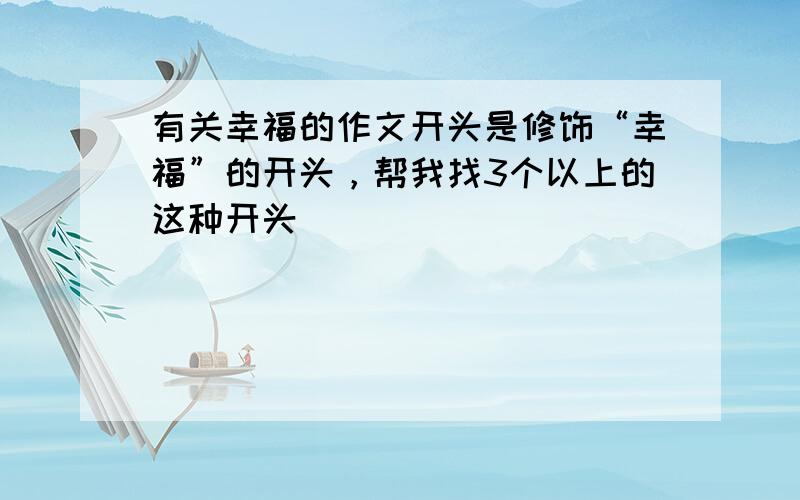 有关幸福的作文开头是修饰“幸福”的开头，帮我找3个以上的这种开头