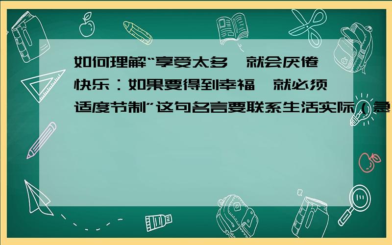 如何理解“享受太多,就会厌倦快乐：如果要得到幸福,就必须适度节制”这句名言要联系生活实际（急啊,）