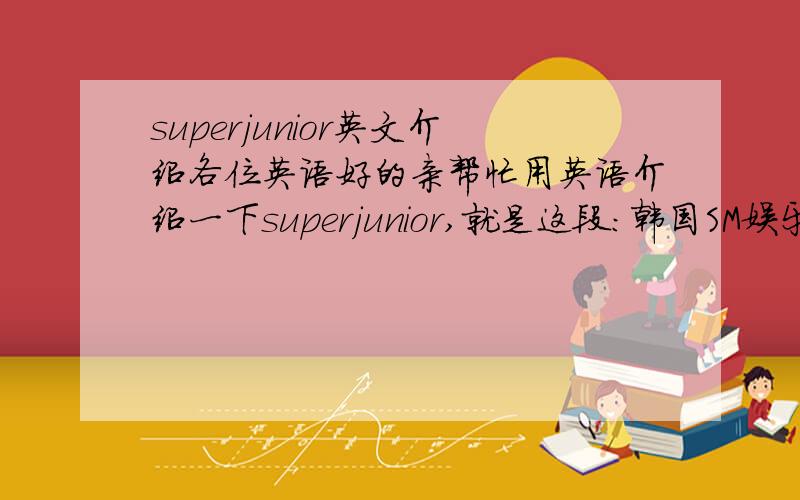 superjunior英文介绍各位英语好的亲帮忙用英语介绍一下superjunior,就是这段：韩国SM娱乐公司精心策划的面向全亚洲娱乐市场的“Super Junior”Project,由13名美少男组成的“Super Junior”是BoA、东方