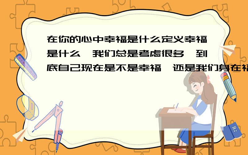 在你的心中幸福是什么定义幸福是什么,我们总是考虑很多,到底自己现在是不是幸福,还是我们身在福中不知福呢?