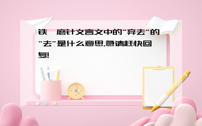 铁杵磨针文言文中的“弃去”的“去”是什么意思.急请赶快回复!