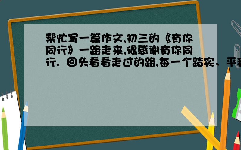 帮忙写一篇作文,初三的《有你同行》一路走来,很感谢有你同行.  回头看看走过的路,每一个踏实、平稳的脚印都离不开你的引导.  当我徘徊在青春的十字路口时,不知道该选择那条路,看车水