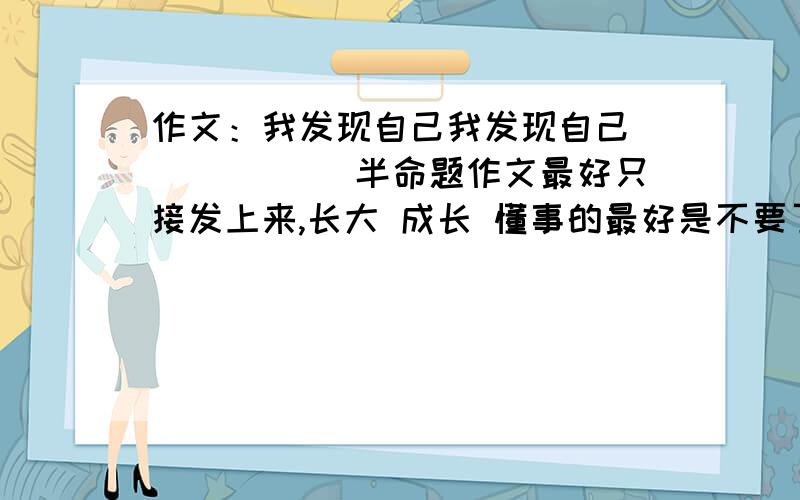 作文：我发现自己我发现自己`````` 半命题作文最好只接发上来,长大 成长 懂事的最好是不要了.