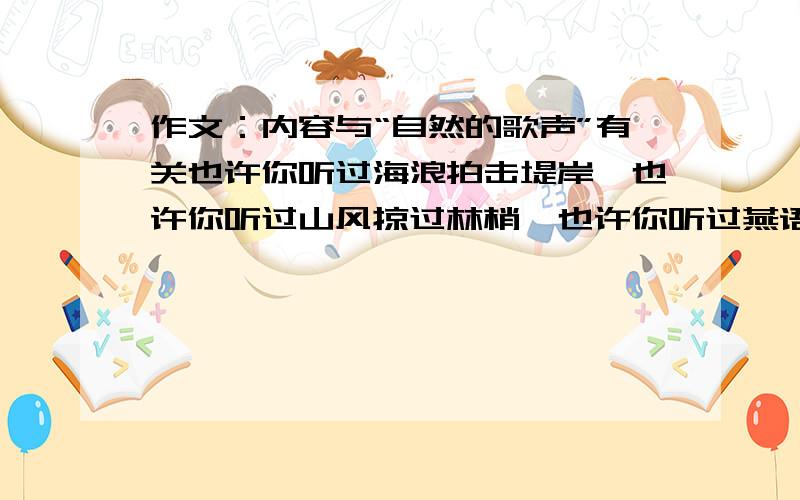 作文：内容与“自然的歌声”有关也许你听过海浪拍击堤岸,也许你听过山风掠过林梢,也许你听过燕语呢喃,也许你听过雨打芭蕉.这自然的歌声,会引发你想些什么?是你本色的学生生活,还是你