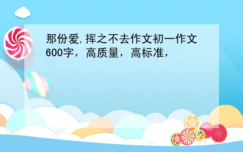 那份爱,挥之不去作文初一作文600字，高质量，高标准，