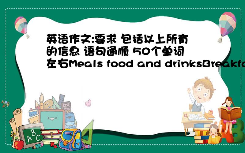 英语作文:要求 包括以上所有的信息 语句通顺 50个单词左右Meals food and drinksBreakfast milk,eggs,bread and butterLunch rice,vegetable and meat,dumplingAfternoon tea hamburger,hot dog,iced teaDinner porridge,apple要求：包括