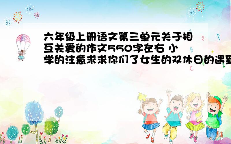 六年级上册语文第三单元关于相互关爱的作文550字左右 小学的注意求求你们了女生的双休日的遇到的