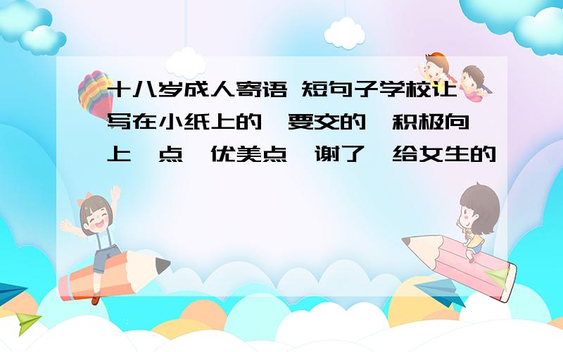 十八岁成人寄语 短句子学校让写在小纸上的、要交的、积极向上一点、优美点…谢了…给女生的…