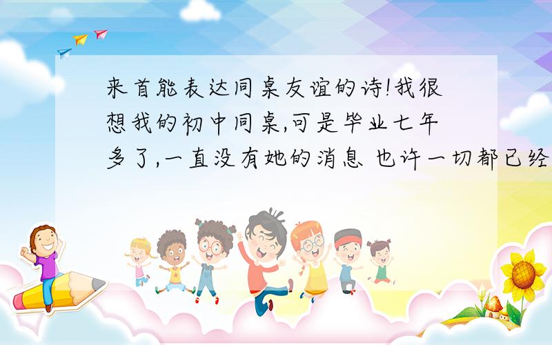 来首能表达同桌友谊的诗!我很想我的初中同桌,可是毕业七年多了,一直没有她的消息 也许一切都已经是物是人非了 ,但是我很想她,祝她幸福 期待有一天 我们能够重逢,看看我们的学校 我们