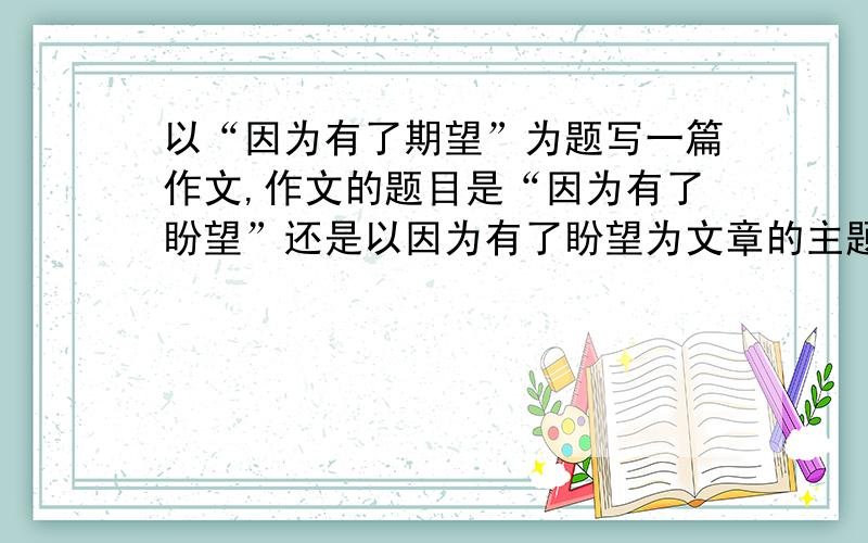 以“因为有了期望”为题写一篇作文,作文的题目是“因为有了盼望”还是以因为有了盼望为文章的主题?这类型作文究竟如何区分为题目还是为主题?