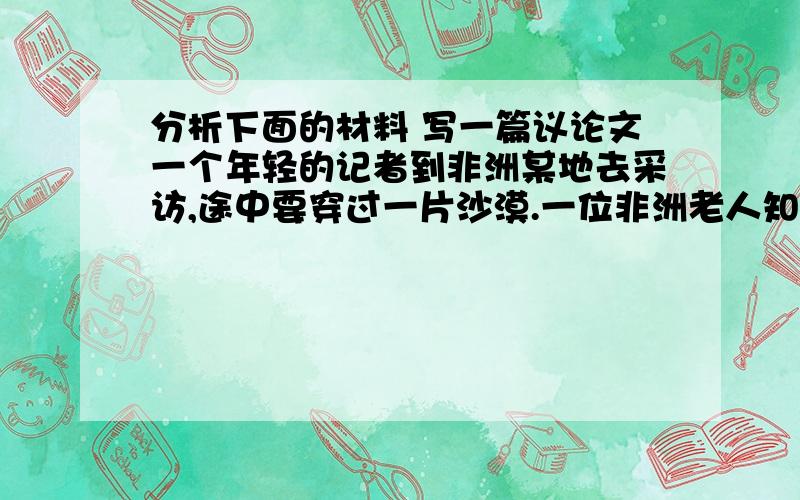 分析下面的材料 写一篇议论文一个年轻的记者到非洲某地去采访,途中要穿过一片沙漠.一位非洲老人知道他要穿越这篇沙漠哦,说自己也要过那边去.年轻人想,即使再慢也要陪伴老人一起走.走