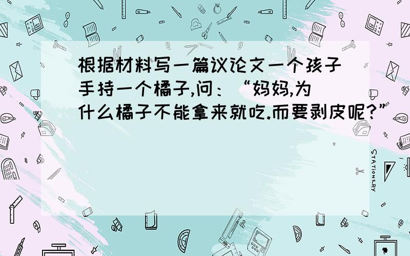 根据材料写一篇议论文一个孩子手持一个橘子,问：“妈妈,为什么橘子不能拿来就吃.而要剥皮呢?”　　“孩子,那是橘子在告诉你,你想要得到的东西,不是伸手就能得到,而是要付出相应的劳