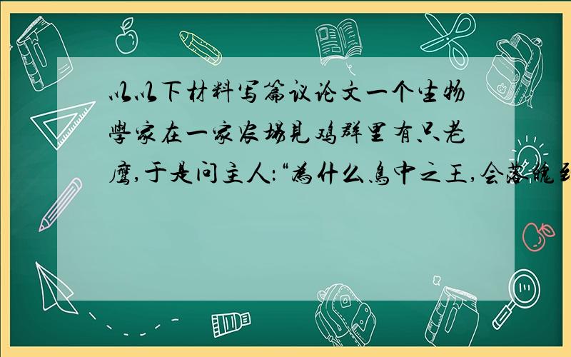 以以下材料写篇议论文一个生物学家在一家农场见鸡群里有只老鹰,于是问主人：“为什么鸟中之王,会落魄到这般与鸡为伍的地步?”主人说：“因为我一直喂它鸡饲料,在鸡舍里长大,所以它