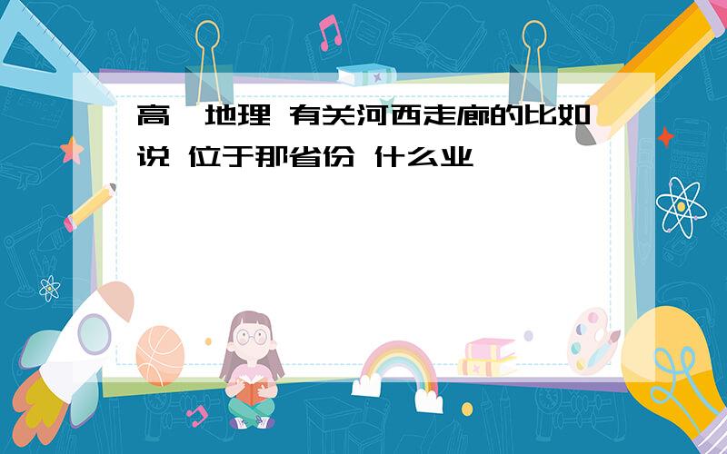 高一地理 有关河西走廊的比如说 位于那省份 什么业