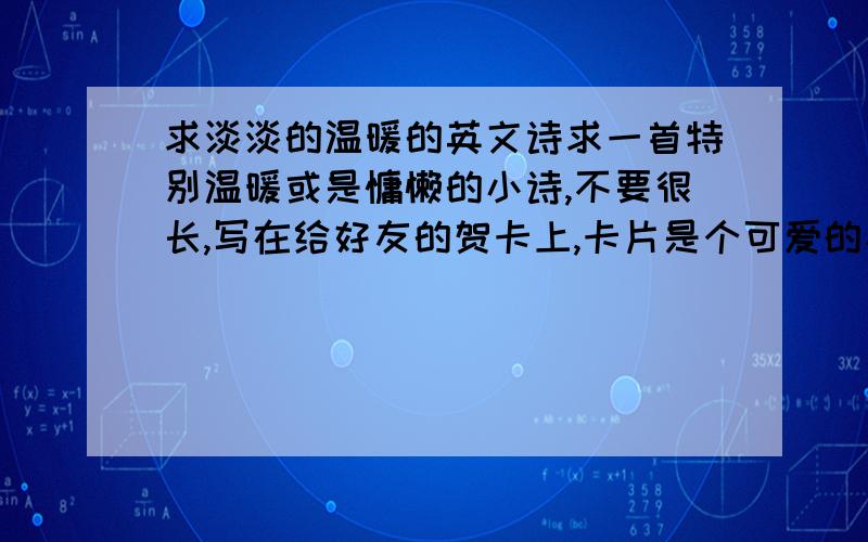 求淡淡的温暖的英文诗求一首特别温暖或是慵懒的小诗,不要很长,写在给好友的贺卡上,卡片是个可爱的小熊在阳光下,希望联系起来,