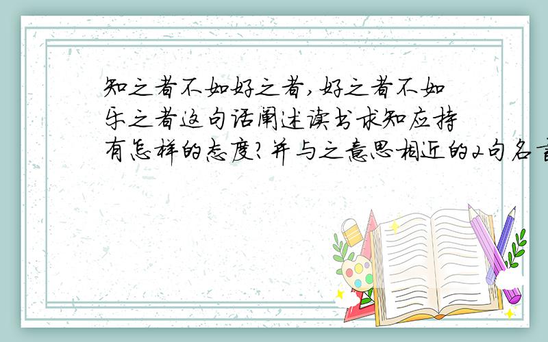 知之者不如好之者,好之者不如乐之者这句话阐述读书求知应持有怎样的态度?并与之意思相近的2句名言.