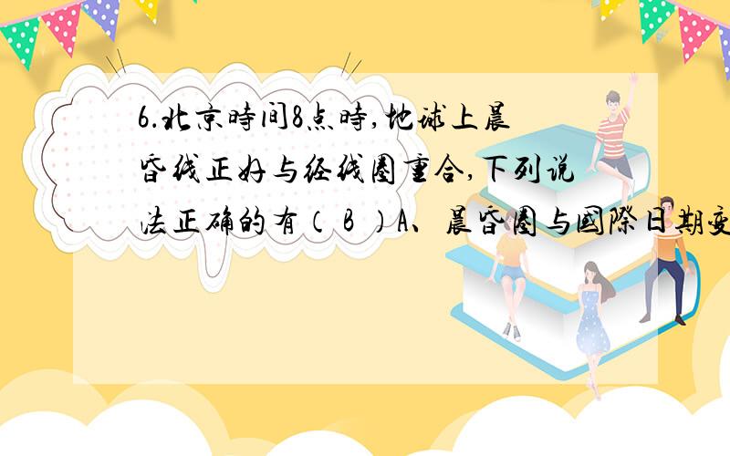 6．北京时间8点时,地球上晨昏线正好与经线圈重合,下列说法正确的有（ B ）A、晨昏圈与国际日期变更线重合　　B、太阳直射180º经线与赤道的交点C、太阳直射点在东半球　　　　　　D