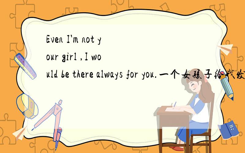 Even I'm not your girl ,I would be there always for you.一个女孩子给我发的信息,我们之间关系目前属于比较敏感时期,请问感受这句话所表达的确切语境是什么意思?