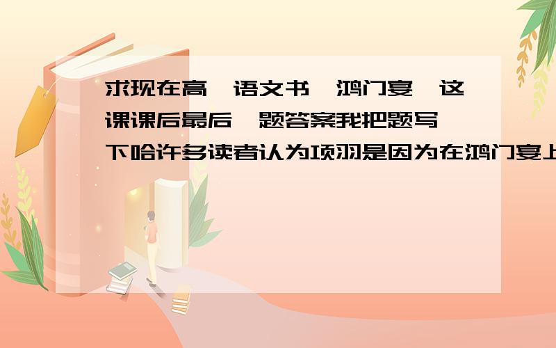 求现在高一语文书《鸿门宴》这课课后最后一题答案我把题写一下哈许多读者认为项羽是因为在鸿门宴上不杀刘邦而失去天下.你同意这个看法吗?写一篇读后感,谈谈你的观点.不要太多,一二