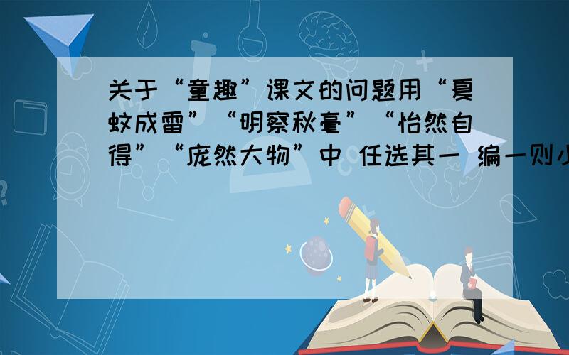 关于“童趣”课文的问题用“夏蚊成雷”“明察秋毫”“怡然自得”“庞然大物”中 任选其一 编一则小的成语故事要求：首先注明词语的出处,然后讲述课文中的相关故事内容,接着解释词语