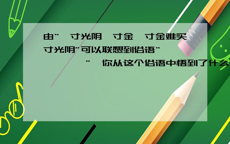 由“一寸光阴一寸金,寸金难买寸光阴”可以联想到俗语“——————”,你从这个俗语中悟到了什么?