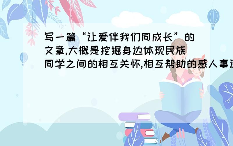 写一篇“让爱伴我们同成长”的文章,大概是挖掘身边体现民族同学之间的相互关怀,相互帮助的感人事迹和各