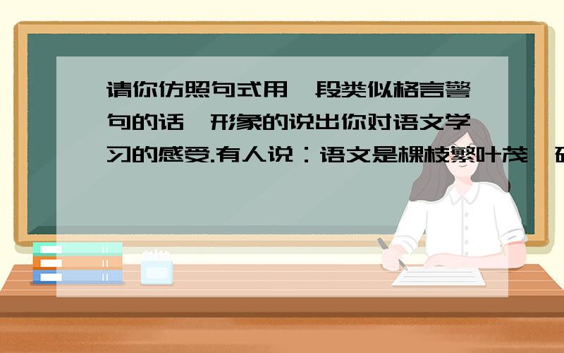 请你仿照句式用一段类似格言警句的话,形象的说出你对语文学习的感受.有人说：语文是棵枝繁叶茂、硕果累累的知识大树,学语文就是摘果子.有人说：语文是窥视人类心灵的窗口,学语文能