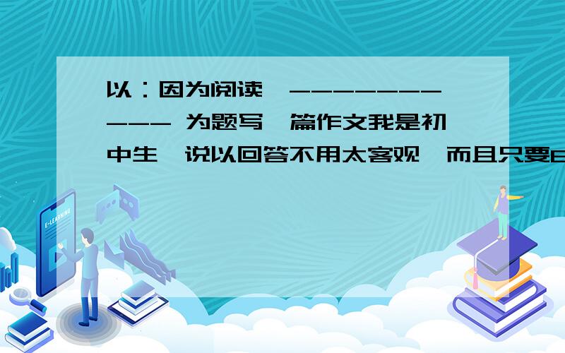 以：因为阅读,---------- 为题写一篇作文我是初中生,说以回答不用太客观,而且只要600字左右就OK了!