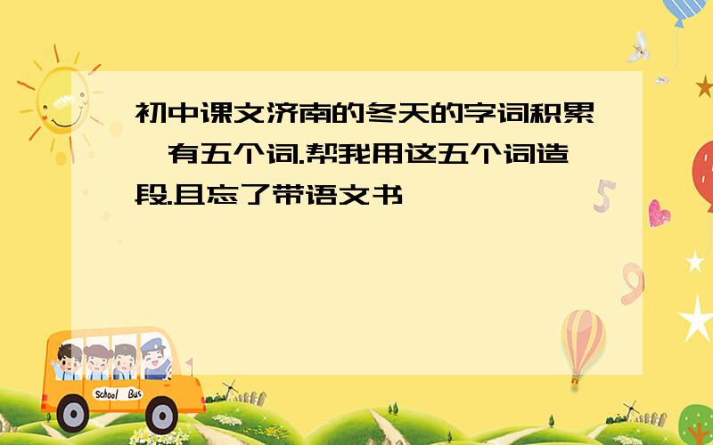 初中课文济南的冬天的字词积累,有五个词.帮我用这五个词造段.且忘了带语文书